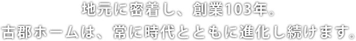 地元に密着し、創業103年。古郡ホームは、常に時代とともに進化し続けます。